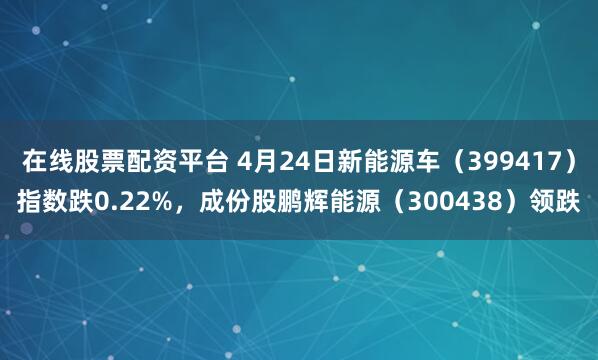 在线股票配资平台 4月24日新能源车（399417）指数跌0.22%，成份股鹏辉能源（300438）领跌
