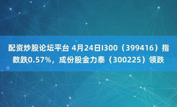 配资炒股论坛平台 4月24日I300（399416）指数跌0.57%，成份股金力泰（300225）领跌