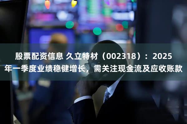 股票配资信息 久立特材（002318）：2025年一季度业绩稳健增长，需关注现金流及应收账款