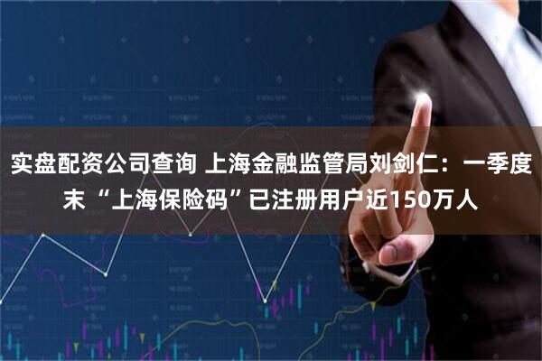 实盘配资公司查询 上海金融监管局刘剑仁：一季度末 “上海保险码”已注册用户近150万人