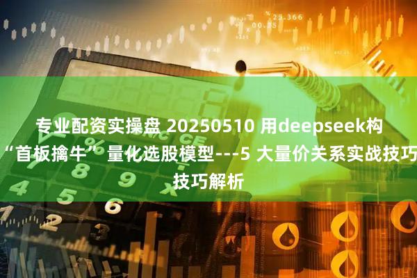 专业配资实操盘 20250510 用deepseek构建：“首板擒牛” 量化选股模型---5 大量价关系实战技巧解析
