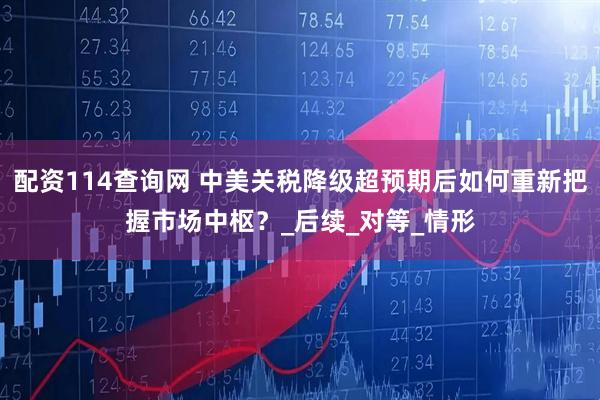 配资114查询网 中美关税降级超预期后如何重新把握市场中枢？_后续_对等_情形