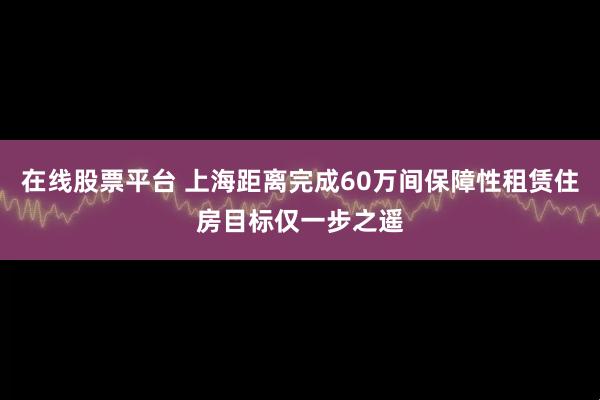 在线股票平台 上海距离完成60万间保障性租赁住房目标仅一步之遥