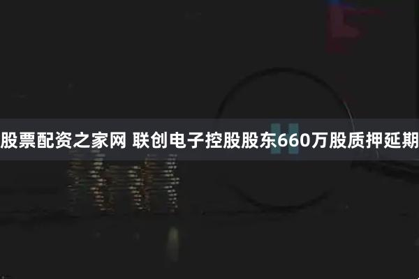 股票配资之家网 联创电子控股股东660万股质押延期