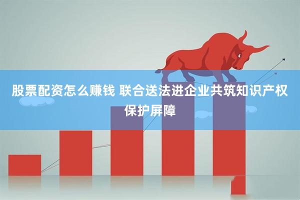 股票配资怎么赚钱 联合送法进企业共筑知识产权保护屏障