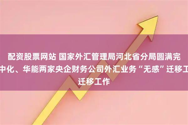 配资股票网站 国家外汇管理局河北省分局圆满完成中化、华能两家央企财务公司外汇业务“无感”迁移工作