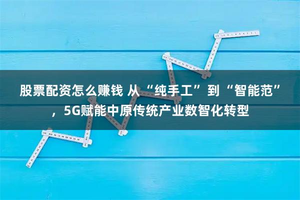 股票配资怎么赚钱 从 “纯手工” 到 “智能范”，5G赋能中原传统产业数智化转型