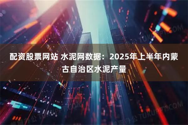 配资股票网站 水泥网数据：2025年上半年内蒙古自治区水泥产量
