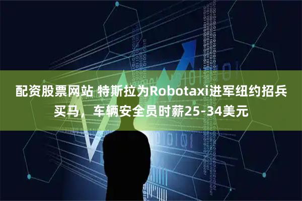 配资股票网站 特斯拉为Robotaxi进军纽约招兵买马，车辆安全员时薪25-34美元