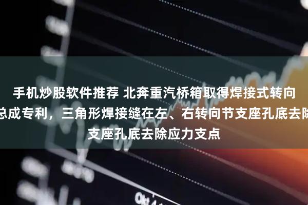 手机炒股软件推荐 北奔重汽桥箱取得焊接式转向驱动桥壳总成专利，三角形焊接缝在左、右转向节支座孔底去除应力支点