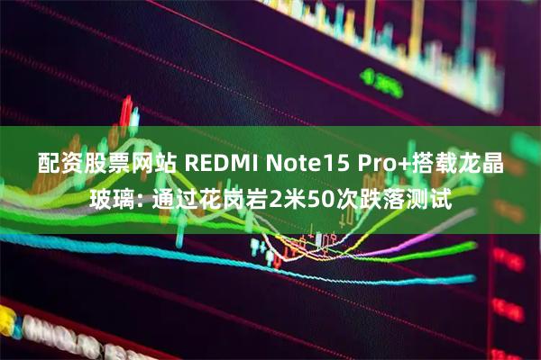 配资股票网站 REDMI Note15 Pro+搭载龙晶玻璃: 通过花岗岩2米50次跌落测试