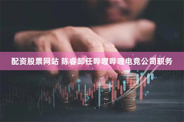 配资股票网站 陈睿卸任哔哩哔哩电竞公司职务
